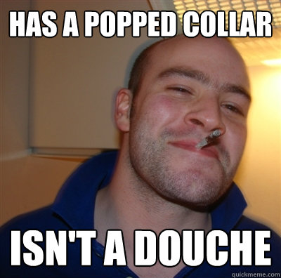 Has a popped collar Isn't a douche  GoodGuyGreg