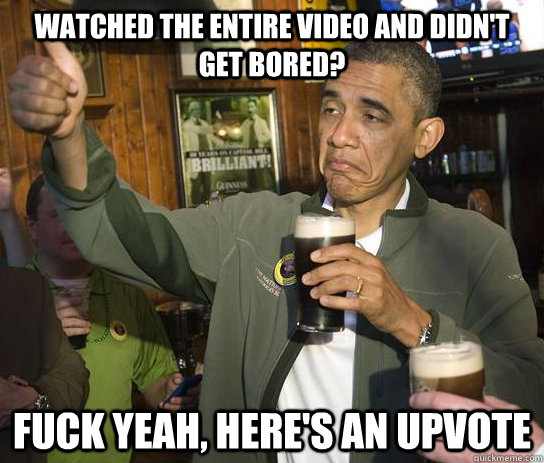 watched the entire video and didn't get bored? fuck yeah, here's an upvote  Approving Obama