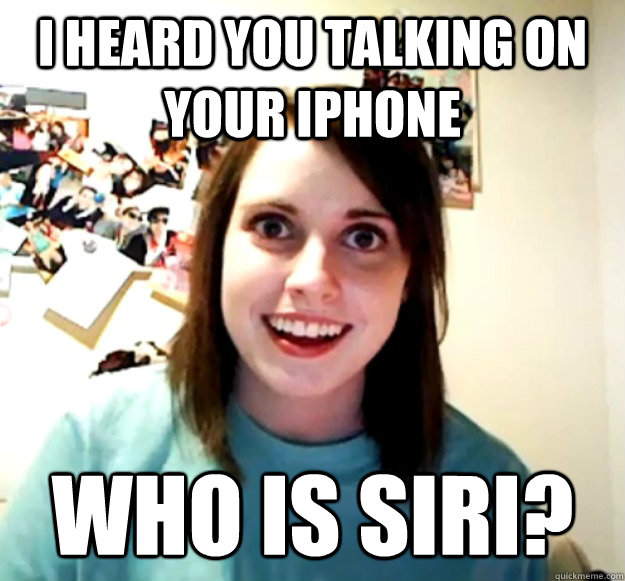 I heard you talking on your iphone Who is siri?  Overly Attached Girlfriend