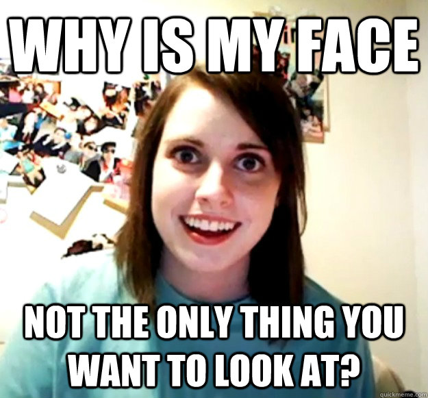 why is my face not the only thing you want to look at?  Overly Attached Girlfriend