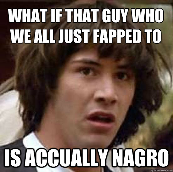 what if that guy who we all just fapped to is accually nagro  conspiracy keanu
