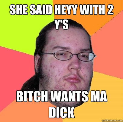 she said heyy with 2 Y's bitch wants ma dick  Butthurt Dweller