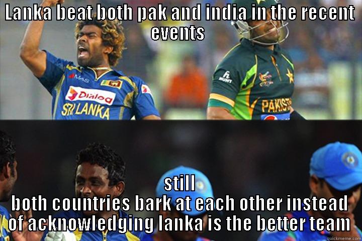 LANKA BEAT BOTH PAK AND INDIA IN THE RECENT EVENTS  STILL BOTH COUNTRIES BARK AT EACH OTHER INSTEAD OF ACKNOWLEDGING LANKA IS THE BETTER TEAM Misc