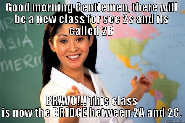 GOOD MORNING GENTLEMEN, THERE WILL BE A NEW CLASS FOR SEC 2S AND ITS CALLED 2B BRAVO!!! THIS CLASS IS NOW THE BRIDGE BETWEEN 2A AND 2C. Unhelpful High School Teacher