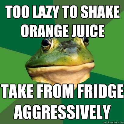 too lazy to shake orange juice take from fridge aggressively   Foul Bachelor Frog