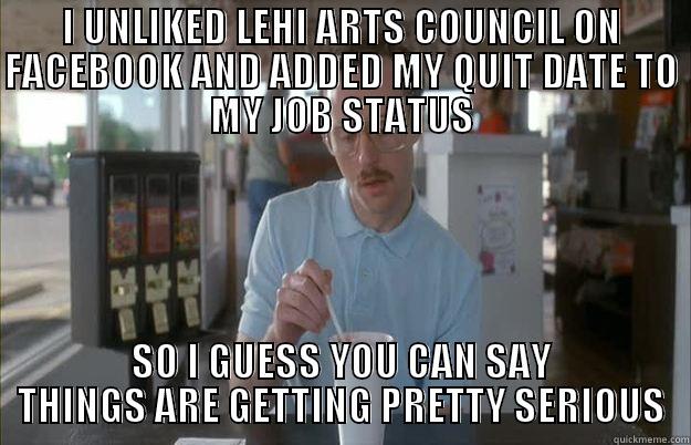 I UNLIKED LEHI ARTS COUNCIL ON FACEBOOK AND ADDED MY QUIT DATE TO MY JOB STATUS SO I GUESS YOU CAN SAY THINGS ARE GETTING PRETTY SERIOUS Things are getting pretty serious