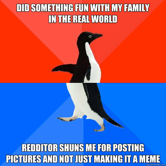 Did something fun with my family
in the real world Redditor shuns me for posting pictures and not just making it a meme  Socially Awesome Awkward Penguin
