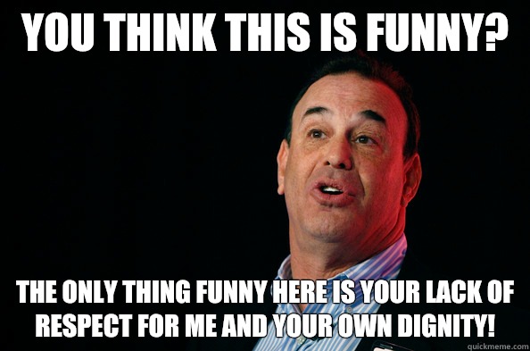 You think this is funny?  The only thing funny here is your lack of respect for me and your own dignity!  - You think this is funny?  The only thing funny here is your lack of respect for me and your own dignity!   Jon Taffer !