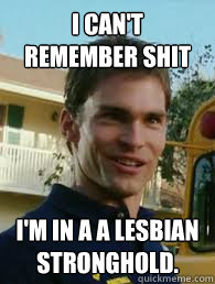 I can't remember shit I'm in a a lesbian stronghold.  Stifler