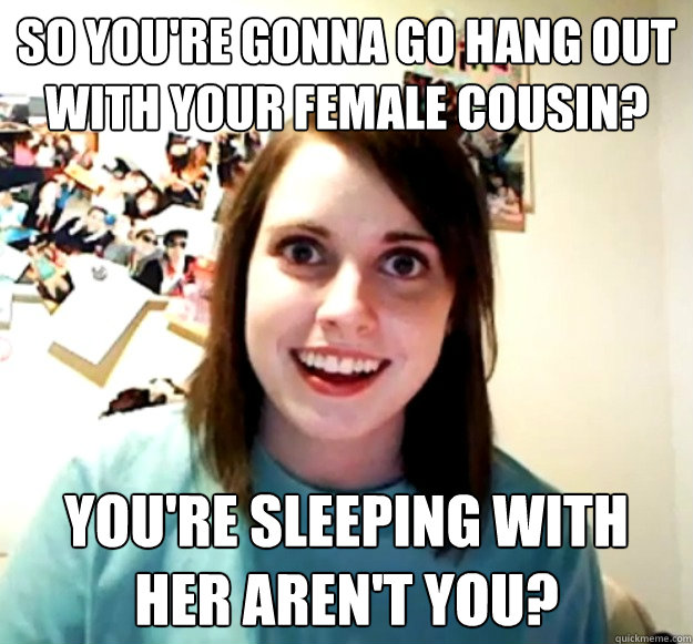 So you're gonna go hang out with your female cousin? you're sleeping with her aren't you? - So you're gonna go hang out with your female cousin? you're sleeping with her aren't you?  Overly Attached Girlfriend