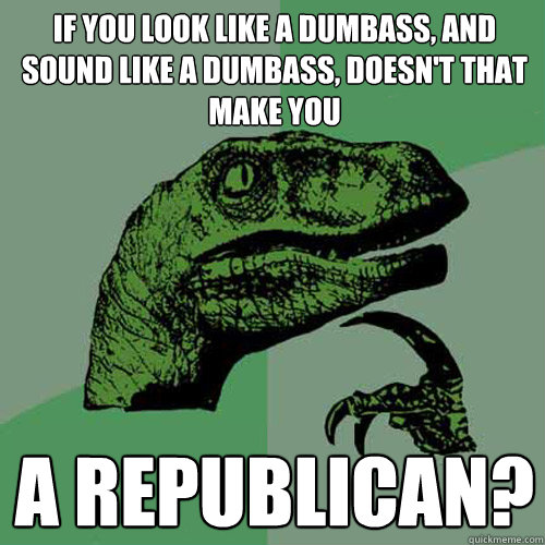if you look like a dumbass, and sound like a dumbass, doesn't that make you a republican?  Philosoraptor