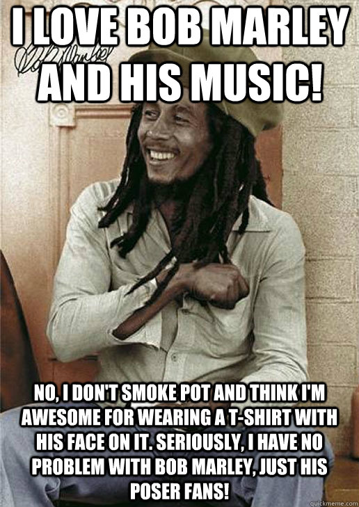 I love Bob Marley and his music! No, I don't smoke pot and think I'm awesome for wearing a t-shirt with his face on it. Seriously, I have no problem with Bob Marley, just his poser fans!   Bob Marley