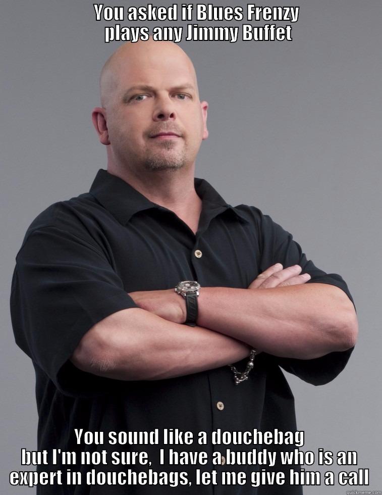                           YOU ASKED IF BLUES FRENZY                            PLAYS ANY JIMMY BUFFET YOU SOUND LIKE A DOUCHEBAG BUT I'M NOT SURE,  I HAVE A BUDDY WHO IS AN EXPERT IN DOUCHEBAGS, LET ME GIVE HIM A CALL Misc