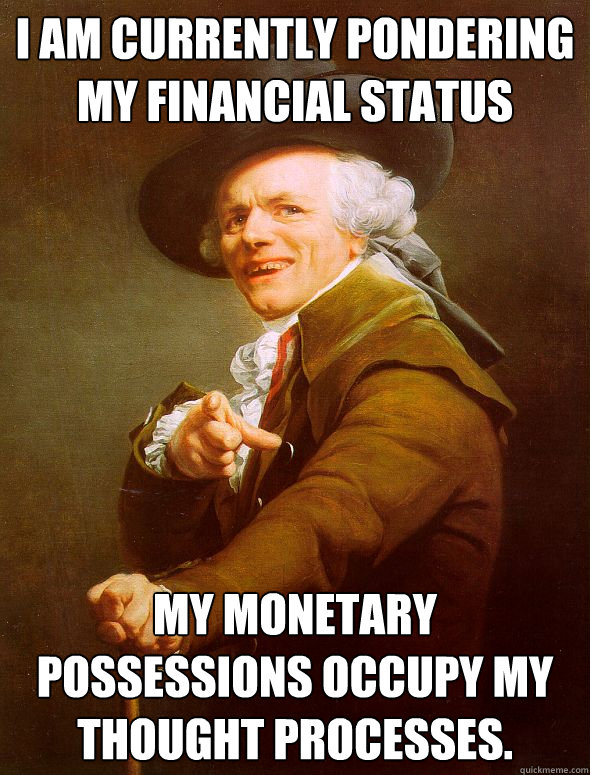 I am currently pondering my financial status my monetary possessions occupy my thought processes.  Joseph Ducreux