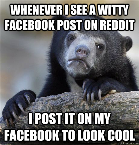 Whenever i see a witty facebook post on reddit I post it on my facebook to look cool  Confession Bear