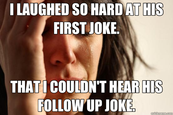 I LAUGHED SO HARD AT HIS FIRST JOKE. THAT I COULDN'T HEAR HIS FOLLOW UP JOKE.  First World Problems