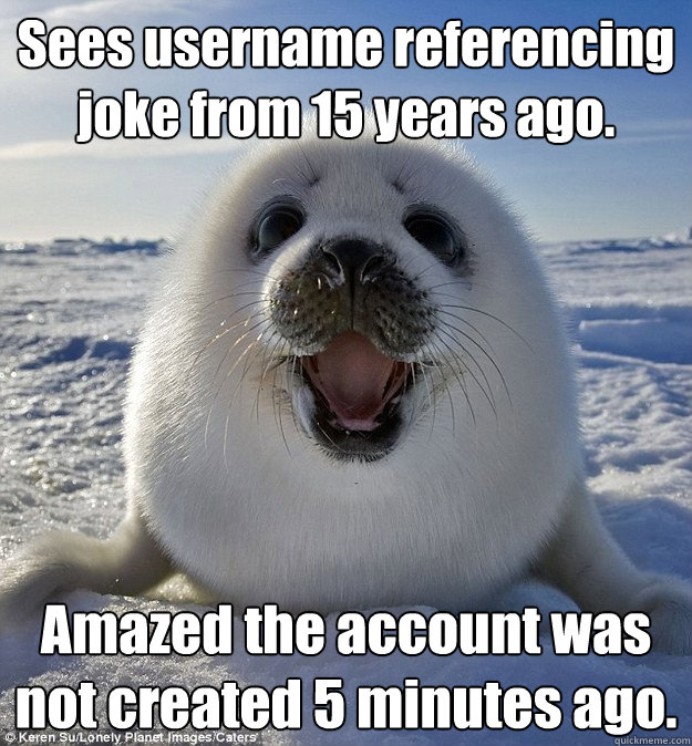 Sees username referencing joke from 15 years ago. Amazed the account was not created 5 minutes ago.  Easily Pleased Seal
