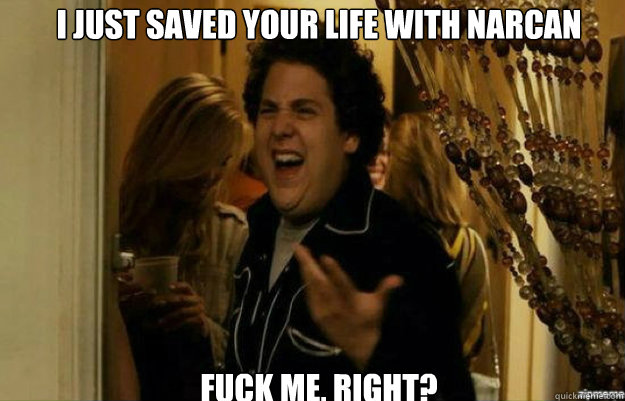 i just saved your life with narcan FUCK ME, RIGHT?  fuck me right