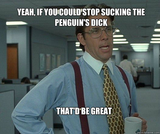 Yeah, if you could stop sucking the Penguin's dick  that'd be great   
