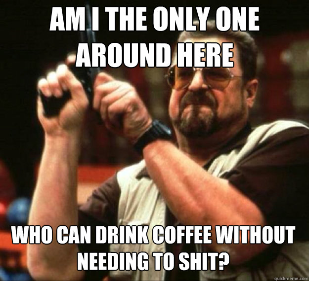 AM I THE ONLY ONE AROUND HERE who can drink coffee without needing to shit?  - AM I THE ONLY ONE AROUND HERE who can drink coffee without needing to shit?   AM I THE ONLY ONE AROUND HERE...