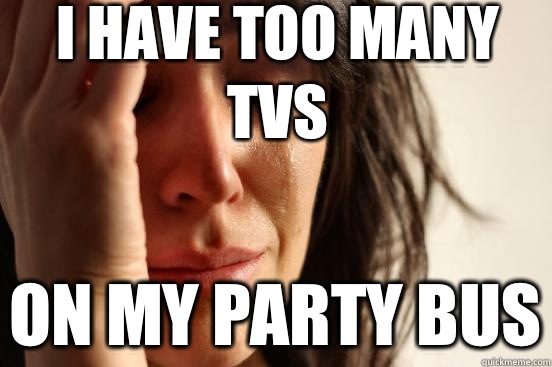 I have too many TVs On my party bus  First World Problems