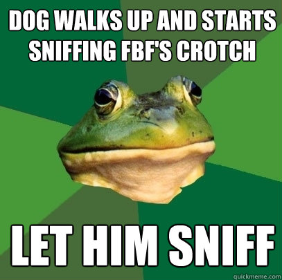 dog walks up and starts sniffing FBF's crotch let him sniff  Foul Bachelor Frog