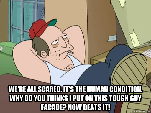  We're all scared. It's the human condition. Why do you thinks I put on this tough guy facade? Now beats it! -  We're all scared. It's the human condition. Why do you thinks I put on this tough guy facade? Now beats it!  Misc