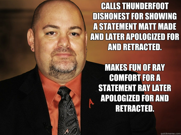 Calls thunderf00t dishonest for showing a statement matt made and later apologized for and retracted.

Makes fun of Ray comfort for a statement ray later apologized for and retracted.  