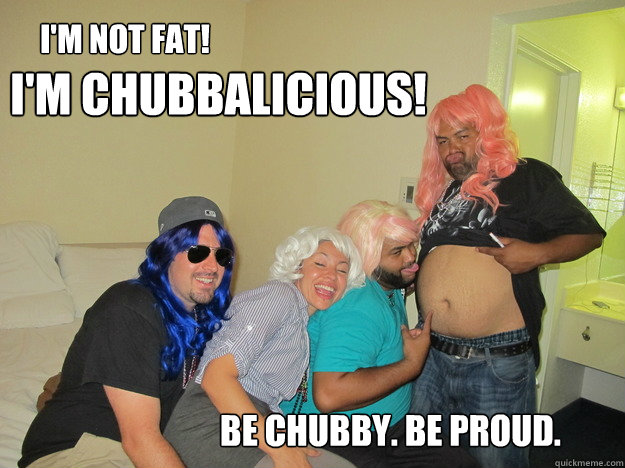 I'm not fat!  I'm chubbalicious! be chubby. Be proud.  Chub