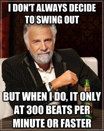 I don't always decide to swing out but when I do, it only at 300 beats per minute or faster  The Most Interesting Man In The World