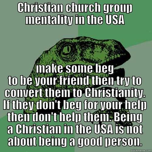 CHRISTIAN CHURCH GROUP MENTALITY IN THE USA MAKE SOME BEG TO BE YOUR FRIEND THEN TRY TO CONVERT THEM TO CHRISTIANITY. IF THEY DON'T BEG FOR YOUR HELP THEN DON'T HELP THEM. BEING A CHRISTIAN IN THE USA IS NOT ABOUT BEING A GOOD PERSON. Philosoraptor