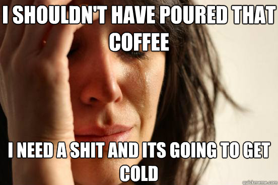 I shouldn't have poured that coffee I need a shit and its going to get cold  First World Problems