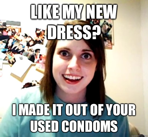 Like my new dress? I made it out of your used condoms  Overly Attached Girlfriend