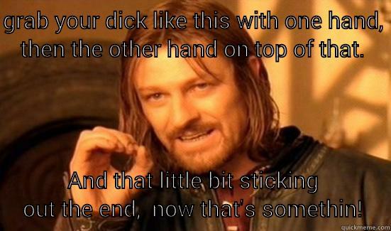 GRAB YOUR DICK LIKE THIS WITH ONE HAND, THEN THE OTHER HAND ON TOP OF THAT. AND THAT LITTLE BIT STICKING OUT THE END,  NOW THAT'S SOMETHIN! Boromir