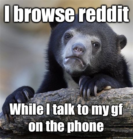 I browse reddit While I talk to my gf on the phone  Confession Bear