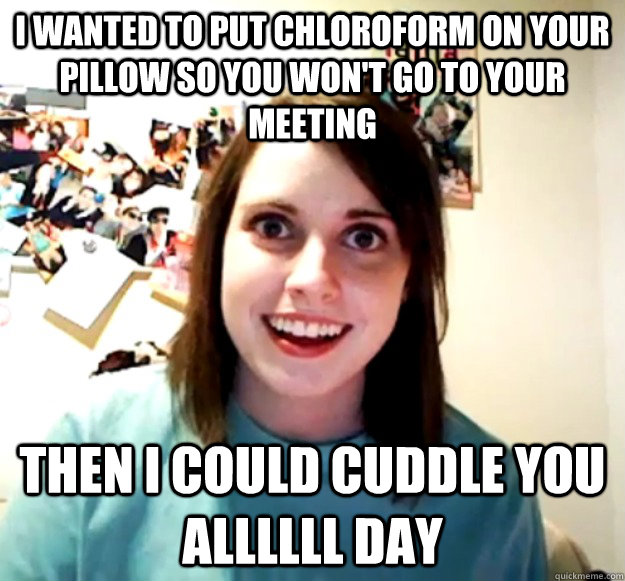 I wanted to put chloroform on your pillow so you won't go to your meeting Then i could cuddle you allllll day - I wanted to put chloroform on your pillow so you won't go to your meeting Then i could cuddle you allllll day  Overly Attached Girlfriend