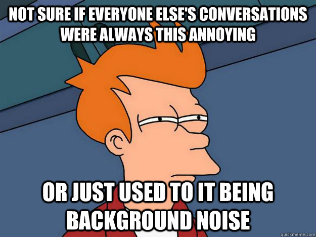 Not sure if everyone else's conversations were always this annoying Or just used to it being background noise - Not sure if everyone else's conversations were always this annoying Or just used to it being background noise  Skeptical fry