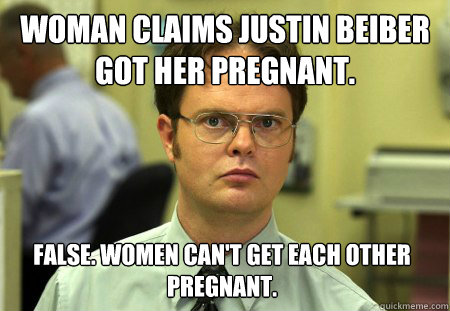 Woman claims Justin Beiber got her pregnant. False. Women can't get each other pregnant. - Woman claims Justin Beiber got her pregnant. False. Women can't get each other pregnant.  Dwight