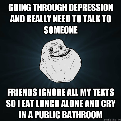 Going through depression and really need to talk to someone Friends ignore all my texts so I eat lunch alone and cry in a public bathroom  Forever Alone