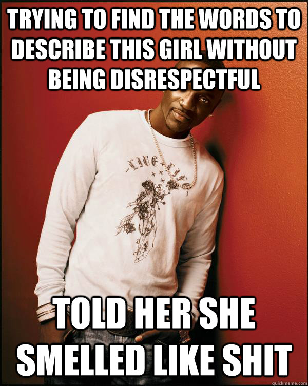Trying to find the words to describe this girl without being disrespectful told her she smelled like shit  Advice Akon
