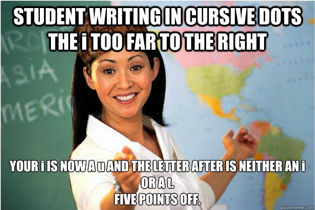 STUDENT WRITING IN CURSIVE DOTS THE i TOO FAR TO THE RIGHT YOUR i IS NOW A u AND THE LETTER AFTER IS NEITHER AN i OR A t. 
FIVE POINTS OFF.   Scumbag Teacher