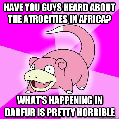 Have you guys heard about the atrocities in Africa?  what's happening in darfur is pretty horrible  Slowpoke