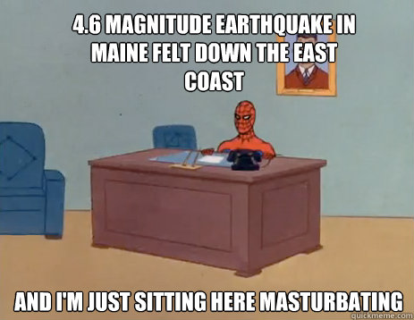 4.6 magnitude earthquake in Maine felt down the east coast And i'm just sitting here masturbating  masturbating spiderman