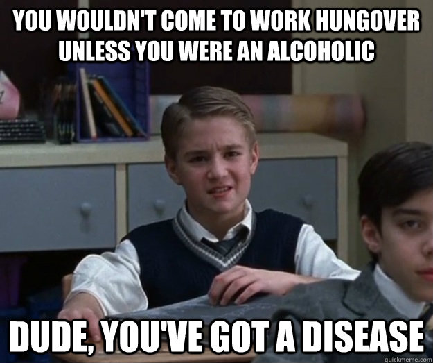 you wouldn't come to work hungover unless you were an alcoholic dude, you've got a disease - you wouldn't come to work hungover unless you were an alcoholic dude, you've got a disease  Freddy Jones