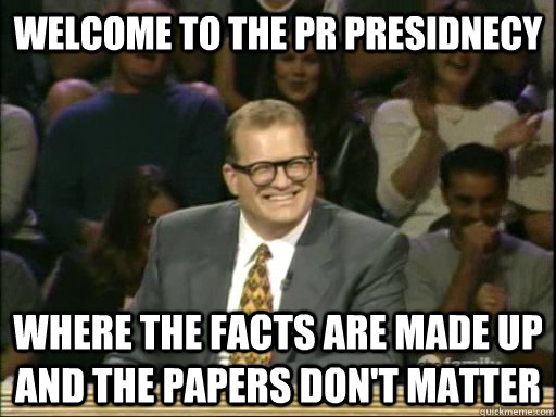 welcome to the PR Presidnecy where the facts are made up and the papers don't matter  Whos Line Is It Anyway