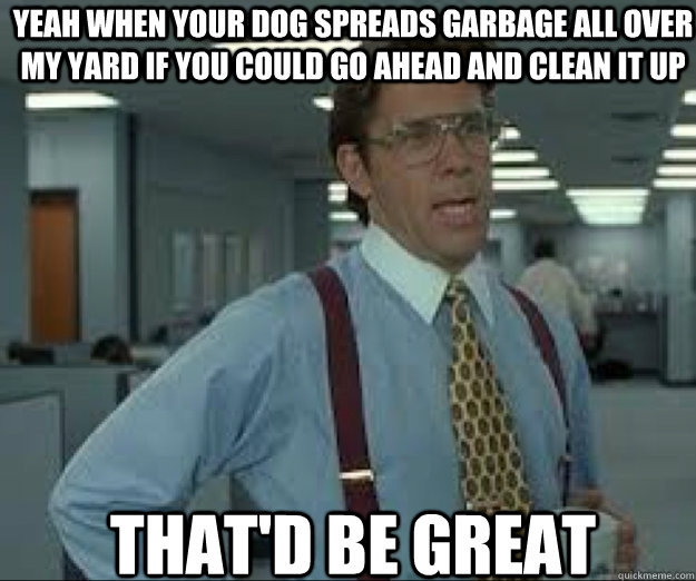Yeah when your dog spreads garbage all over my yard if you could go ahead and clean it up THAT'D BE GREAT - Yeah when your dog spreads garbage all over my yard if you could go ahead and clean it up THAT'D BE GREAT  lumburg