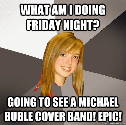 What am I doing FRiday night? going to see a michael buble cover band! epic!  Musically Oblivious 8th Grader