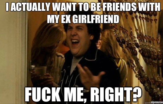 I actually want to be friends with my ex girlfriend FUCK ME, RIGHT?  fuck me right