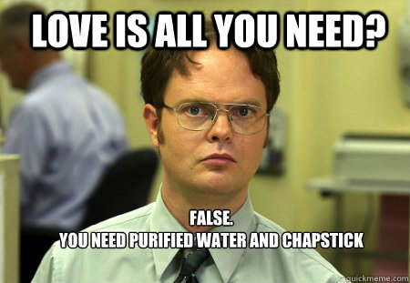 LOVE IS ALL YOU NEED? FALSE.  
YOU NEED purified WATER AND chapstick - LOVE IS ALL YOU NEED? FALSE.  
YOU NEED purified WATER AND chapstick  Schrute