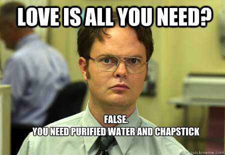 LOVE IS ALL YOU NEED? FALSE.  
YOU NEED purified WATER AND chapstick  Schrute